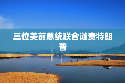 三位美前总统联合谴责特朗普