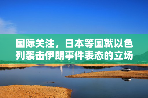 国际关注，日本等国就以色列袭击伊朗事件表态的立场分析