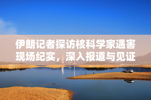 伊朗记者探访核科学家遇害现场纪实，深入报道与见证真相