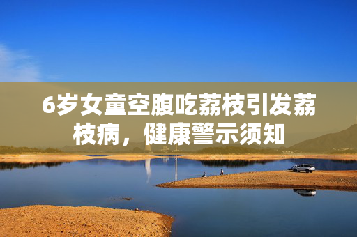 6岁女童空腹吃荔枝引发荔枝病，健康警示须知