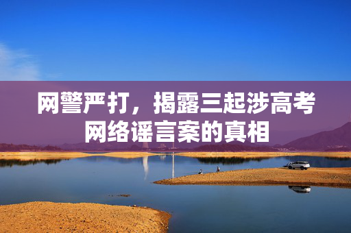 网警严打，揭露三起涉高考网络谣言案的真相