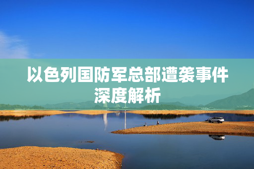 以色列国防军总部遭袭事件深度解析