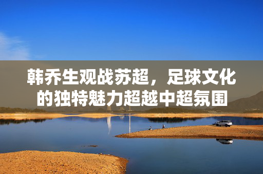 韩乔生观战苏超，足球文化的独特魅力超越中超氛围
