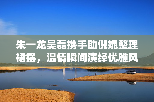 朱一龙吴磊携手助倪妮整理裙摆，温情瞬间演绎优雅风度