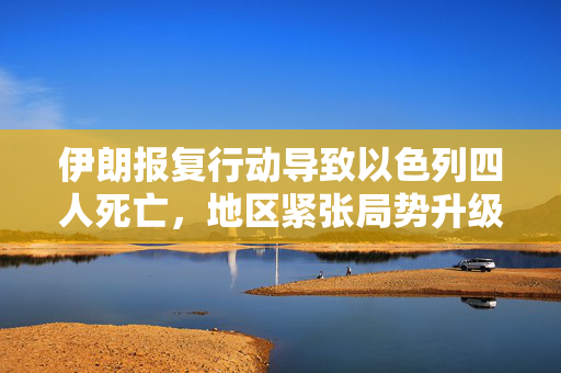 伊朗报复行动导致以色列四人死亡，地区紧张局势升级