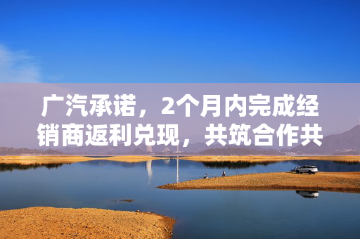 广汽承诺，2个月内完成经销商返利兑现，共筑合作共赢新篇章