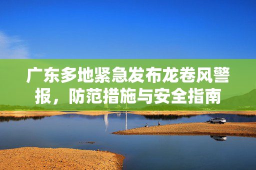 广东多地紧急发布龙卷风警报，防范措施与安全指南