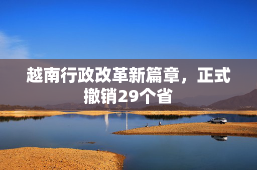 越南行政改革新篇章，正式撤销29个省