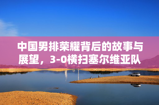 中国男排荣耀背后的故事与展望，3-0横扫塞尔维亚队