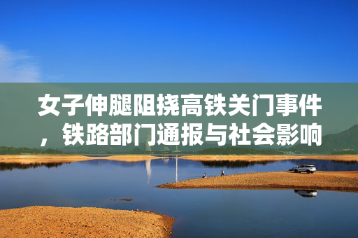 女子伸腿阻挠高铁关门事件，铁路部门通报与社会影响深度解析