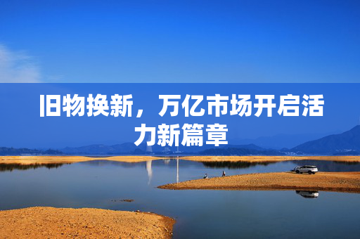 旧物换新，万亿市场开启活力新篇章