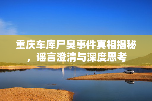 重庆车库尸臭事件真相揭秘，谣言澄清与深度思考