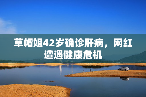 草帽姐42岁确诊肝病，网红遭遇健康危机