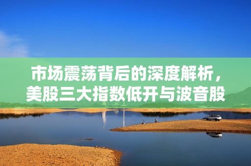 市场震荡背后的深度解析，美股三大指数低开与波音股价重挫超5%的背后原因