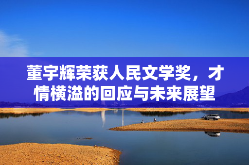 董宇辉荣获人民文学奖，才情横溢的回应与未来展望
