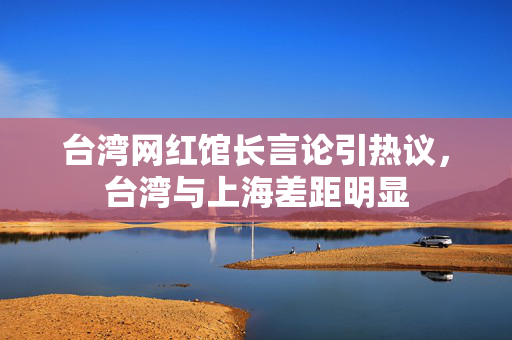 台湾网红馆长言论引热议，台湾与上海差距明显