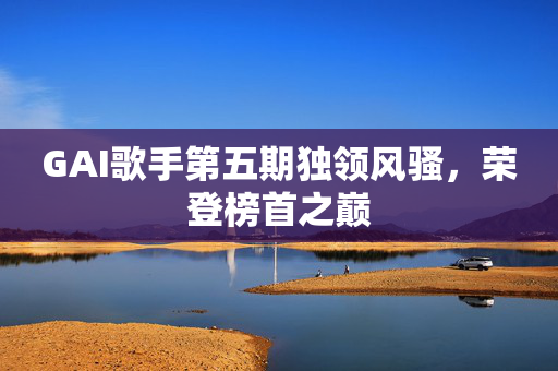 GAI歌手第五期独领风骚，荣登榜首之巅