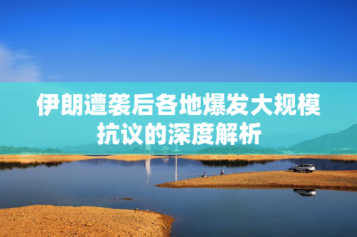 伊朗遭袭后各地爆发大规模抗议的深度解析