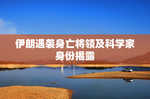 伊朗遇袭身亡将领及科学家身份揭露