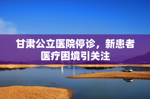 甘肃公立医院停诊，新患者医疗困境引关注