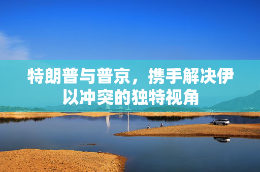 特朗普与普京，携手解决伊以冲突的独特视角