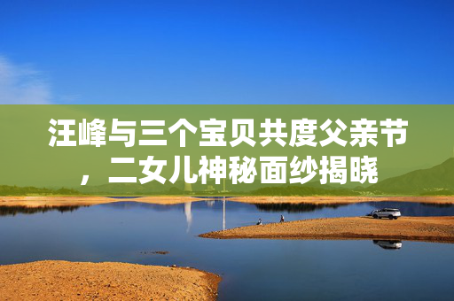 汪峰与三个宝贝共度父亲节，二女儿神秘面纱揭晓