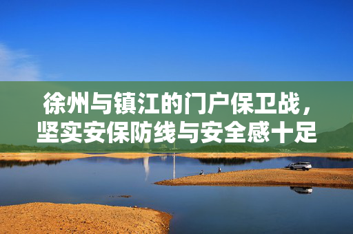 徐州与镇江的门户保卫战，坚实安保防线与安全感十足的保障