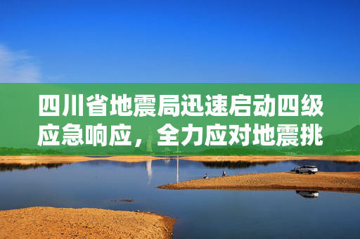 四川省地震局迅速启动四级应急响应，全力应对地震挑战