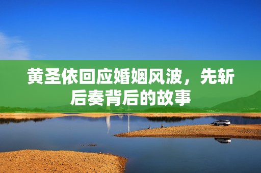 黄圣依回应婚姻风波，先斩后奏背后的故事