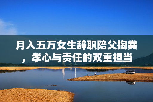 月入五万女生辞职陪父掏粪，孝心与责任的双重担当