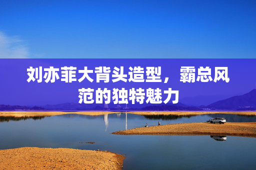刘亦菲大背头造型，霸总风范的独特魅力