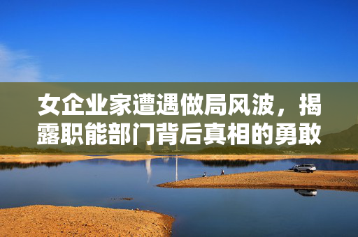 女企业家遭遇做局风波，揭露职能部门背后真相的勇敢挑战