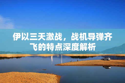 伊以三天激战，战机导弹齐飞的特点深度解析