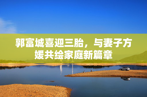 郭富城喜迎三胎，与妻子方媛共绘家庭新篇章