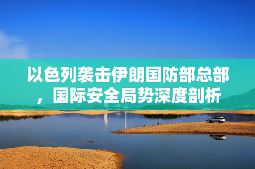 以色列袭击伊朗国防部总部，国际安全局势深度剖析