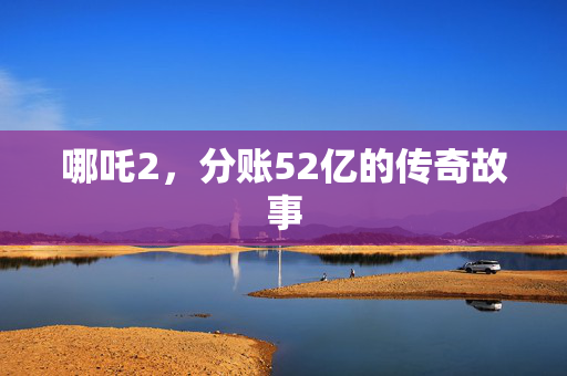 哪吒2，分账52亿的传奇故事