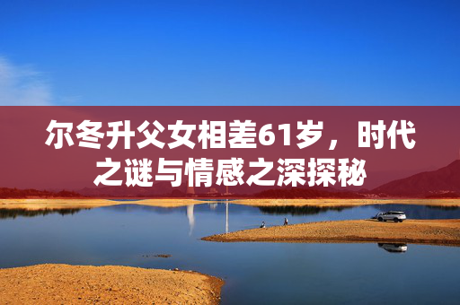 尔冬升父女相差61岁，时代之谜与情感之深探秘