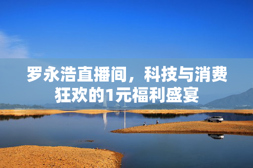 罗永浩直播间，科技与消费狂欢的1元福利盛宴