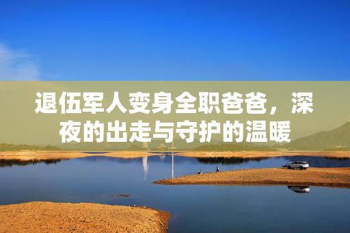 退伍军人变身全职爸爸，深夜的出走与守护的温暖
