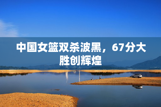 中国女篮双杀波黑，67分大胜创辉煌