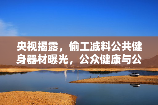 央视揭露，偷工减料公共健身器材曝光，公众健康与公共设施双重问题亟待解决