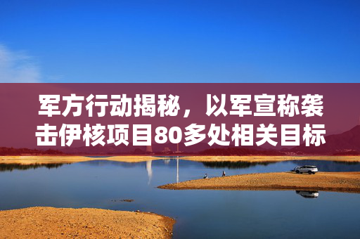 军方行动揭秘，以军宣称袭击伊核项目80多处相关目标