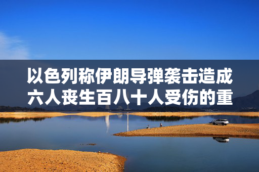 以色列称伊朗导弹袭击造成六人丧生百八十人受伤的重大伤亡事件
