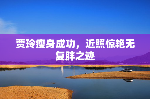 贾玲瘦身成功，近照惊艳无复胖之迹