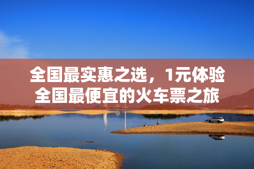 全国最实惠之选，1元体验全国最便宜的火车票之旅