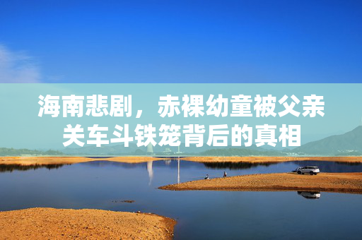 海南悲剧，赤裸幼童被父亲关车斗铁笼背后的真相