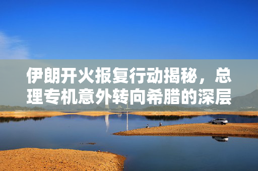 伊朗开火报复行动揭秘，总理专机意外转向希腊的深层次原因