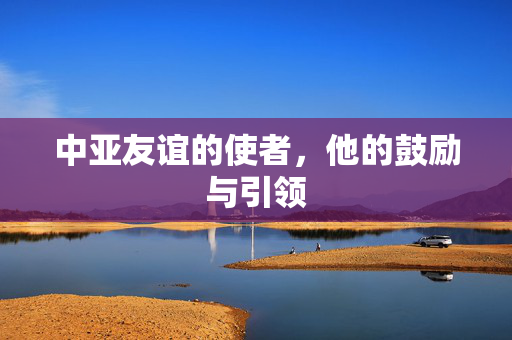 中亚友谊的使者，他的鼓励与引领