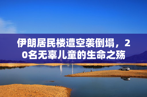 伊朗居民楼遭空袭倒塌，20名无辜儿童的生命之殇