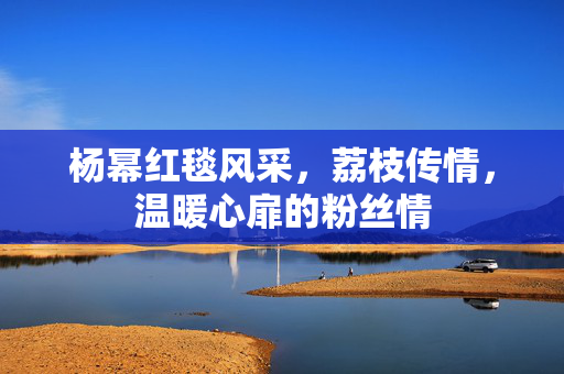 杨幂红毯风采，荔枝传情，温暖心扉的粉丝情